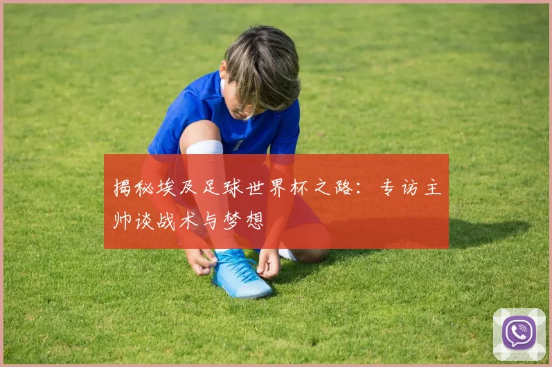 揭秘埃及足球世界杯之路：专访主帅谈战术与梦想