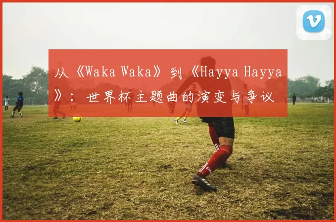 从《Waka Waka》到《Hayya Hayya》：世界杯主题曲的演变与争议