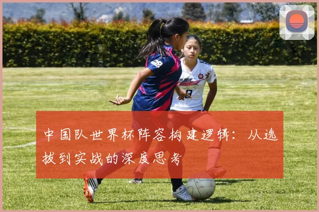 中国队世界杯阵容构建逻辑：从选拔到实战的深度思考