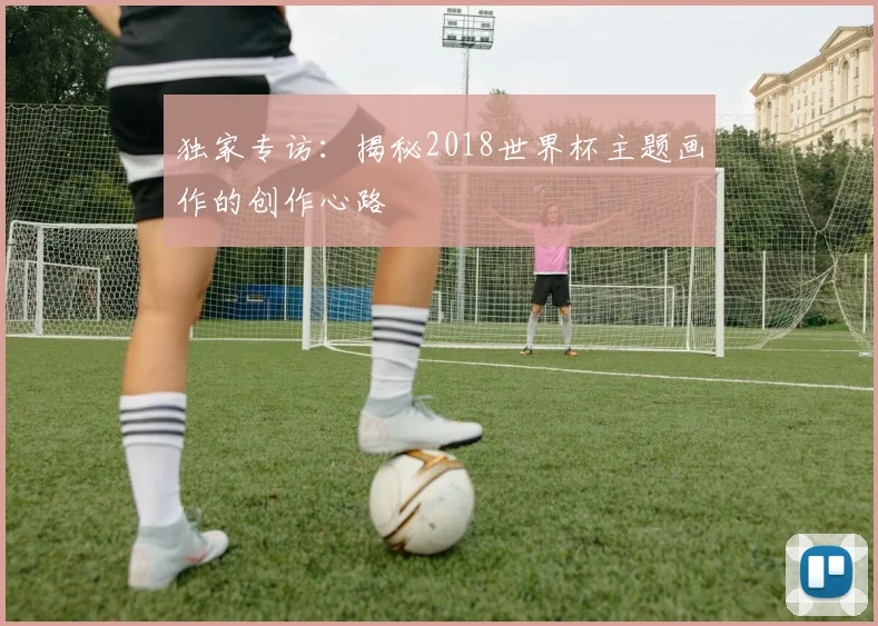 独家专访：揭秘2018世界杯主题画作的创作心路
