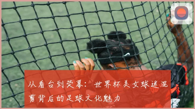 从看台到荧幕：世界杯美女球迷混剪背后的足球文化魅力